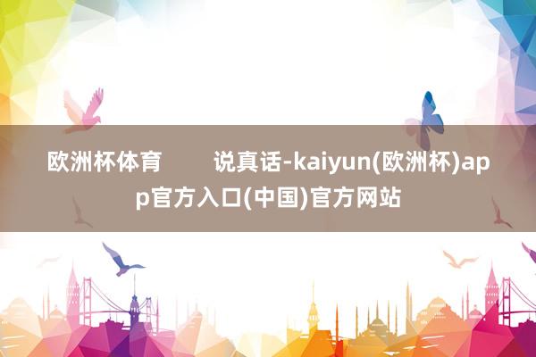 欧洲杯体育        说真话-kaiyun(欧洲杯)app官方入口(中国)官方网站