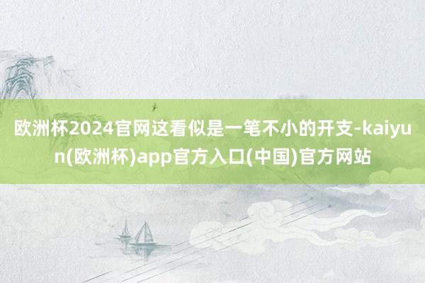 欧洲杯2024官网这看似是一笔不小的开支-kaiyun(欧洲杯)app官方入口(中国)官方网站