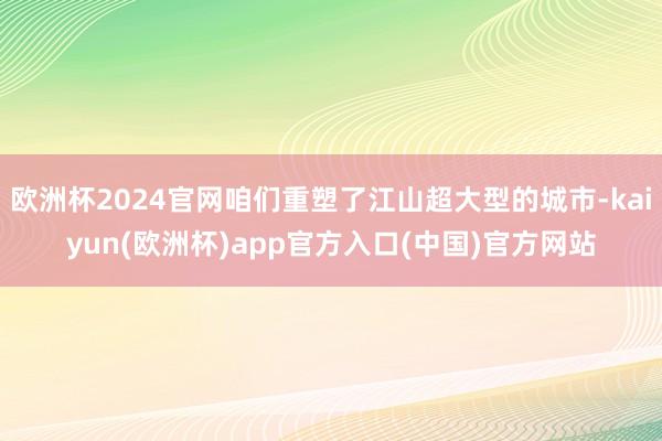 欧洲杯2024官网咱们重塑了江山超大型的城市-kaiyun(欧洲杯)app官方入口(中国)官方网站