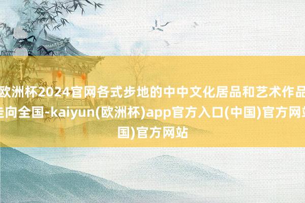 欧洲杯2024官网各式步地的中中文化居品和艺术作品走向全国-kaiyun(欧洲杯)app官方入口(中国)官方网站