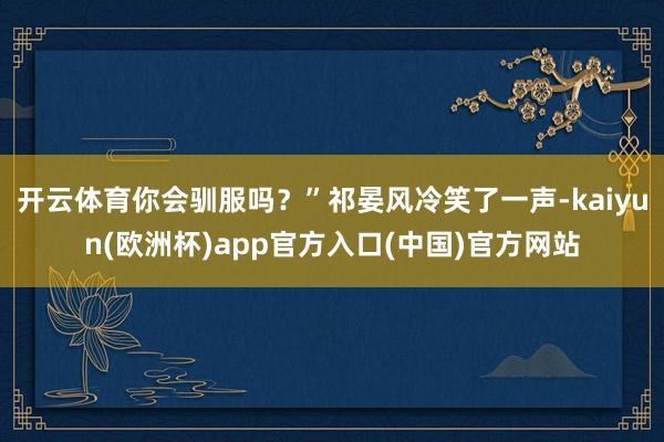 开云体育你会驯服吗？”祁晏风冷笑了一声-kaiyun(欧洲杯)app官方入口(中国)官方网站