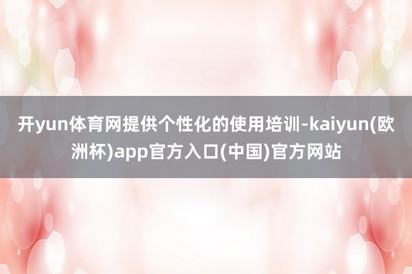 开yun体育网提供个性化的使用培训-kaiyun(欧洲杯)app官方入口(中国)官方网站