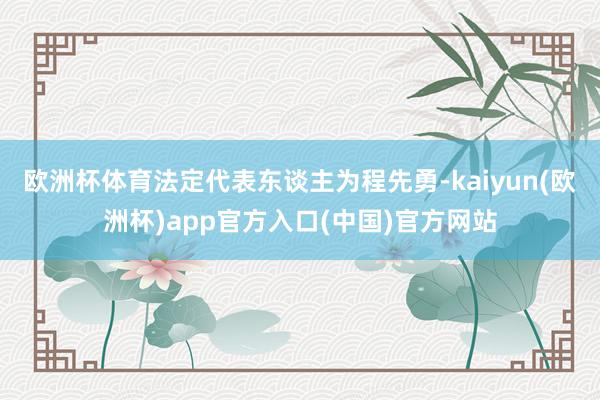 欧洲杯体育法定代表东谈主为程先勇-kaiyun(欧洲杯)app官方入口(中国)官方网站