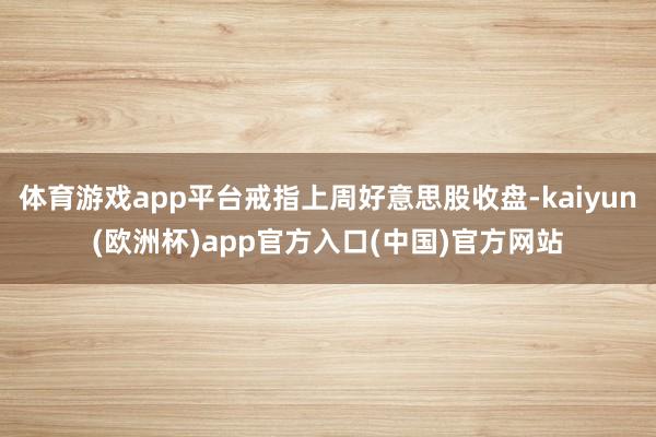 体育游戏app平台戒指上周好意思股收盘-kaiyun(欧洲杯)app官方入口(中国)官方网站