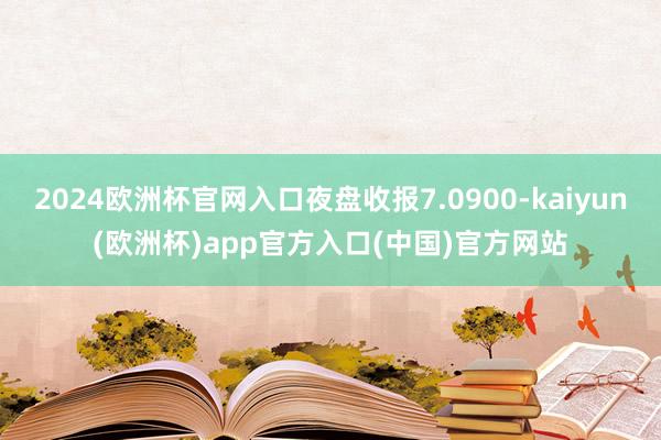 2024欧洲杯官网入口夜盘收报7.0900-kaiyun(欧洲杯)app官方入口(中国)官方网站