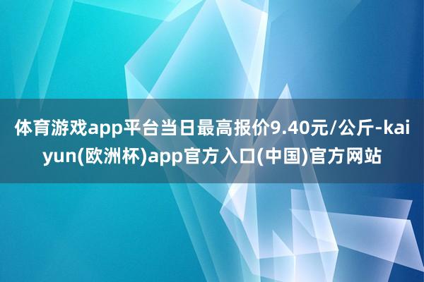 体育游戏app平台当日最高报价9.40元/公斤-kaiyun(欧洲杯)app官方入口(中国)官方网站