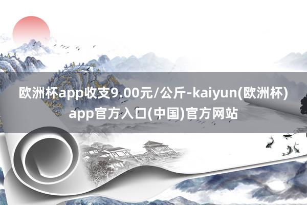 欧洲杯app收支9.00元/公斤-kaiyun(欧洲杯)app官方入口(中国)官方网站