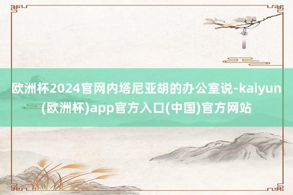 欧洲杯2024官网内塔尼亚胡的办公室说-kaiyun(欧洲杯