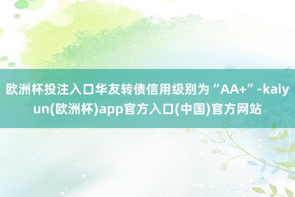 欧洲杯投注入口华友转债信用级别为“AA+”-kaiyun(欧洲杯)app官方入口(中国)官方网站