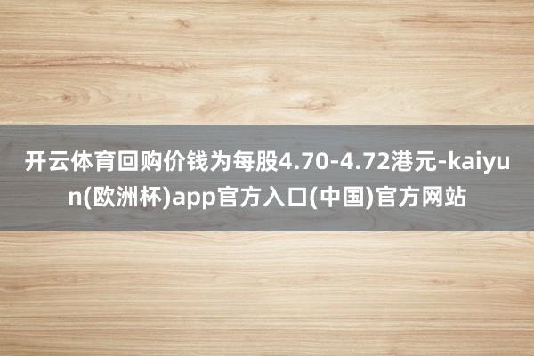 开云体育回购价钱为每股4.70-4.72港元-kaiyun(欧洲杯)app官方入口(中国)官方网站