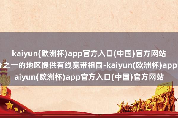 kaiyun(欧洲杯)app官方入口(中国)官方网站当今已为好意思国约三分之一的地区提供有线宽带相同-kaiyun(欧洲杯)app官方入口(中国)官方网站