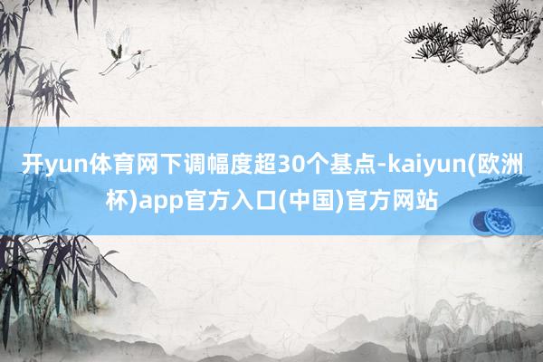 开yun体育网下调幅度超30个基点-kaiyun(欧洲杯)app官方入口(中国)官方网站