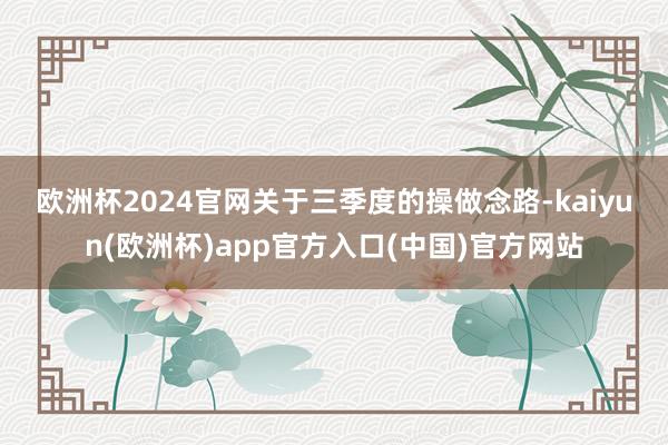 欧洲杯2024官网　　关于三季度的操做念路-kaiyun(欧洲杯)app官方入口(中国)官方网站