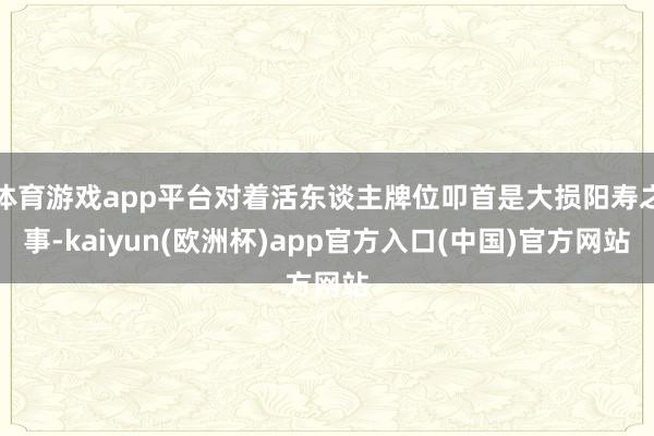 体育游戏app平台对着活东谈主牌位叩首是大损阳寿之事-kaiyun(欧洲杯)app官方入口(中国)官方网站