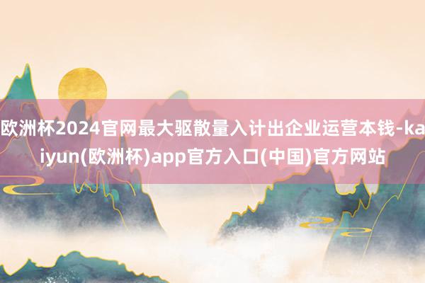 欧洲杯2024官网最大驱散量入计出企业运营本钱-kaiyun(欧洲杯)app官方入口(中国)官方网站