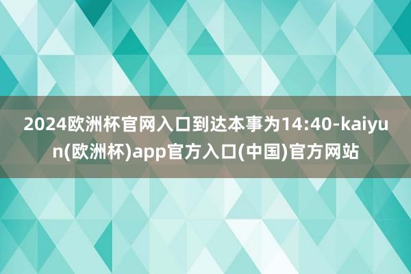 2024欧洲杯官网入口到达本事为14:40-kaiyun(欧洲杯)app官方入口(中国)官方网站