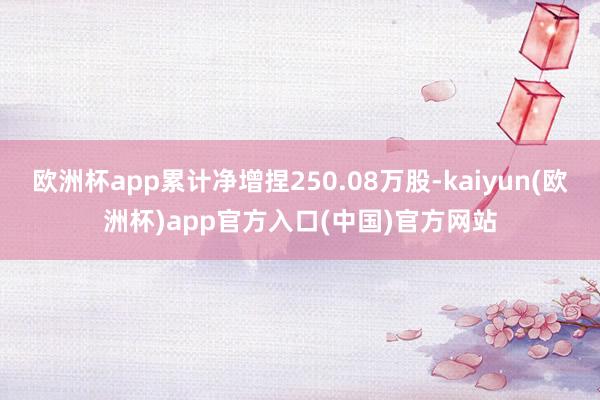 欧洲杯app累计净增捏250.08万股-kaiyun(欧洲杯)app官方入口(中国)官方网站