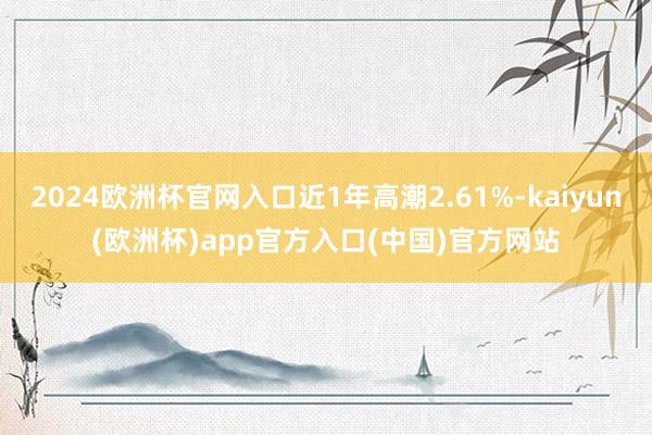 2024欧洲杯官网入口近1年高潮2.61%-kaiyun(欧洲杯)app官方入口(中国)官方网站