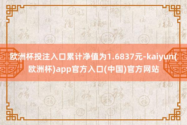 欧洲杯投注入口累计净值为1.6837元-kaiyun(欧洲杯)app官方入口(中国)官方网站