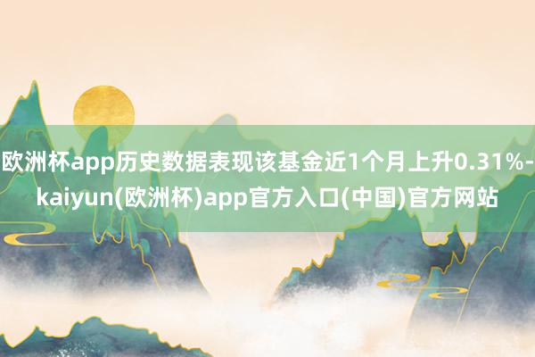 欧洲杯app历史数据表现该基金近1个月上升0.31%-kaiyun(欧洲杯)app官方入口(中国)官方网站