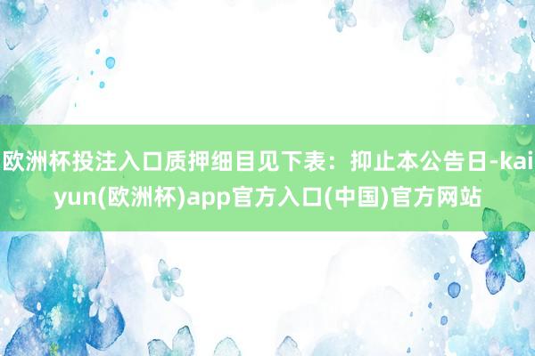 欧洲杯投注入口质押细目见下表：抑止本公告日-kaiyun(欧洲杯)app官方入口(中国)官方网站