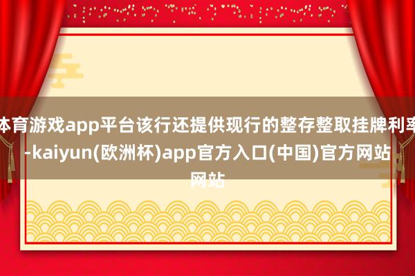 体育游戏app平台该行还提供现行的整存整取挂牌利率-kaiy