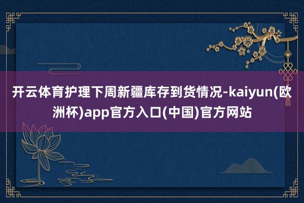 开云体育护理下周新疆库存到货情况-kaiyun(欧洲杯)ap