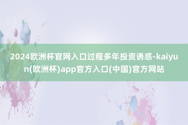 2024欧洲杯官网入口　　过程多年投资诱惑-kaiyun(欧洲杯)app官方入口(中国)官方网站