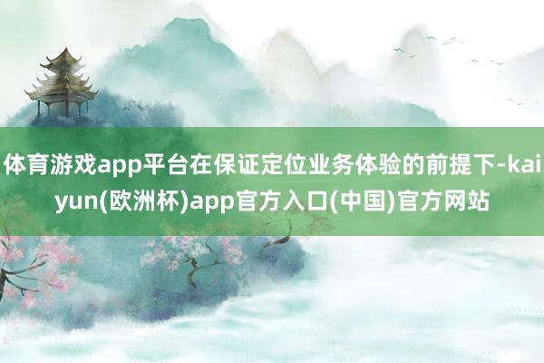 体育游戏app平台在保证定位业务体验的前提下-kaiyun(欧洲杯)app官方入口(中国)官方网站