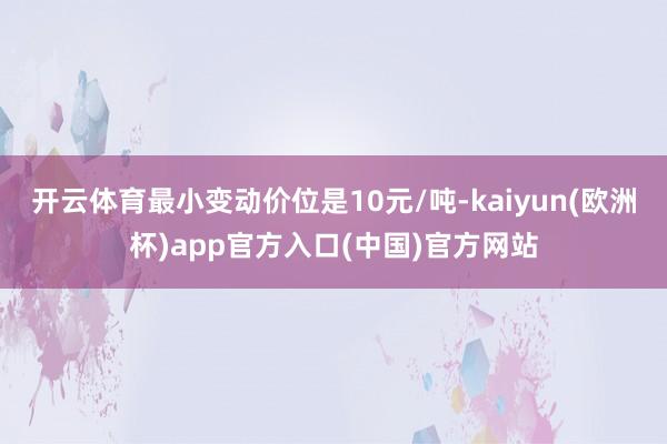 开云体育最小变动价位是10元/吨-kaiyun(欧洲杯)app官方入口(中国)官方网站