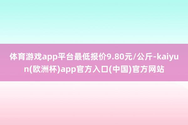 体育游戏app平台最低报价9.80元/公斤-kaiyun(欧洲杯)app官方入口(中国)官方网站