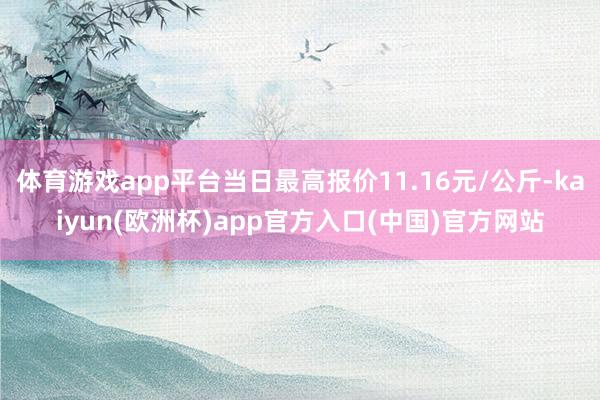 体育游戏app平台当日最高报价11.16元/公斤-kaiyun(欧洲杯)app官方入口(中国)官方网站