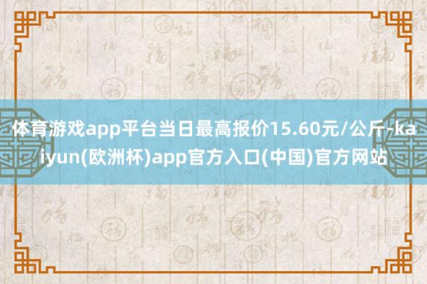 体育游戏app平台当日最高报价15.60元/公斤-kaiyun(欧洲杯)app官方入口(中国)官方网站