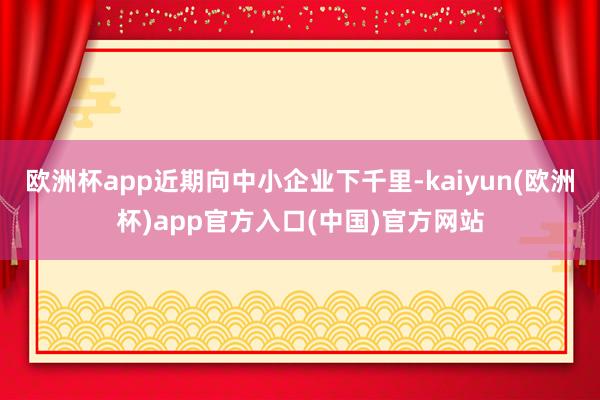 欧洲杯app近期向中小企业下千里-kaiyun(欧洲杯)ap