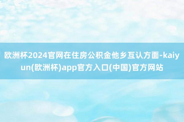 欧洲杯2024官网在住房公积金他乡互认方面-kaiyun(欧