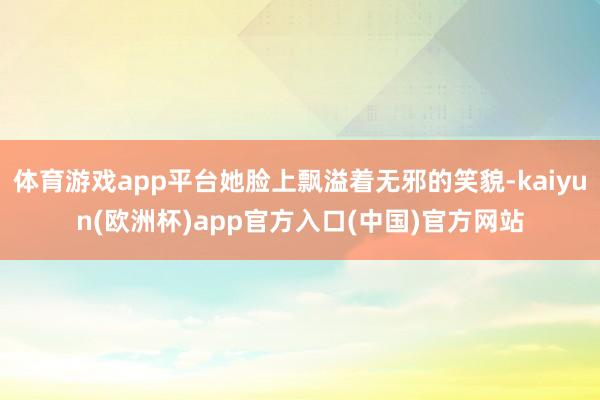 体育游戏app平台她脸上飘溢着无邪的笑貌-kaiyun(欧洲