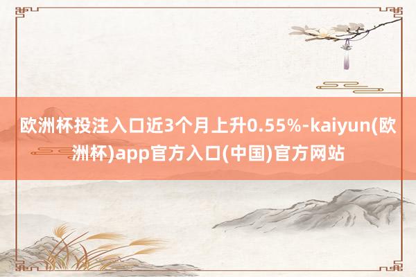 欧洲杯投注入口近3个月上升0.55%-kaiyun(欧洲杯)app官方入口(中国)官方网站