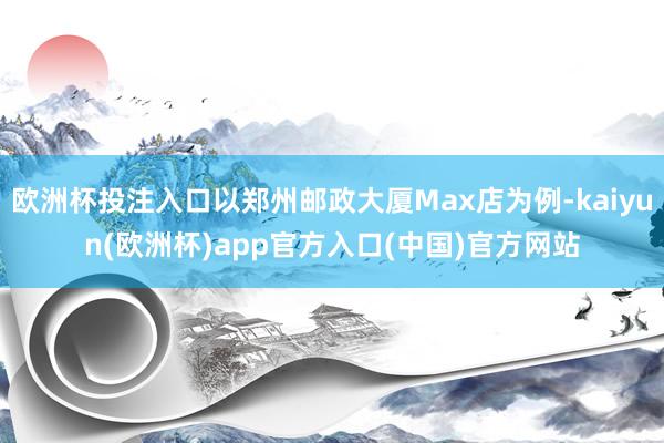 欧洲杯投注入口以郑州邮政大厦Max店为例-kaiyun(欧洲杯)app官方入口(中国)官方网站