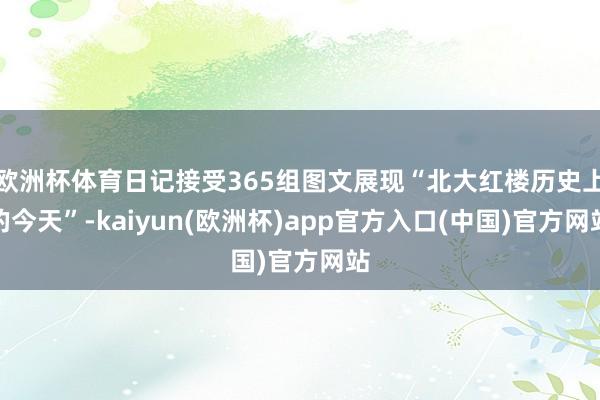 欧洲杯体育日记接受365组图文展现“北大红楼历史上的今天”-kaiyun(欧洲杯)app官方入口(中国)官方网站