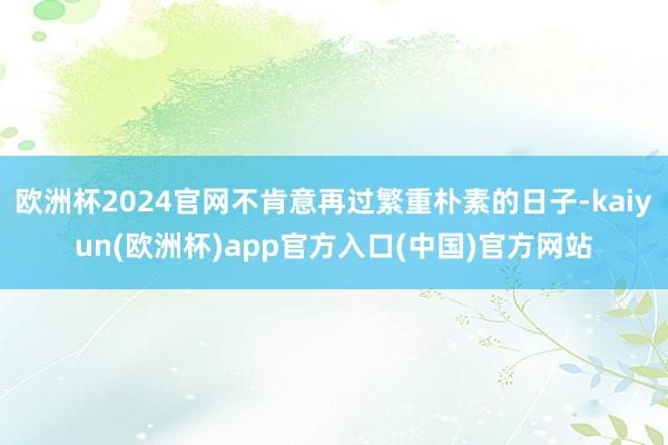 欧洲杯2024官网不肯意再过繁重朴素的日子-kaiyun(欧洲杯)app官方入口(中国)官方网站