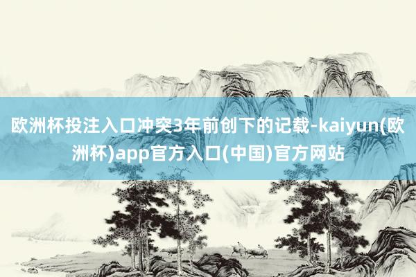 欧洲杯投注入口冲突3年前创下的记载-kaiyun(欧洲杯)a