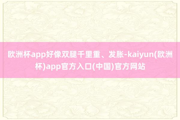 欧洲杯app好像双腿千里重、发胀-kaiyun(欧洲杯)app官方入口(中国)官方网站