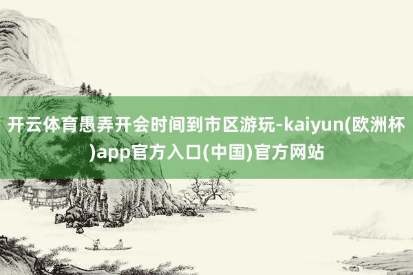 开云体育愚弄开会时间到市区游玩-kaiyun(欧洲杯)app官方入口(中国)官方网站