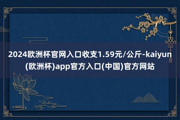 2024欧洲杯官网入口收支1.59元/公斤-kaiyun(欧洲杯)app官方入口(中国)官方网站