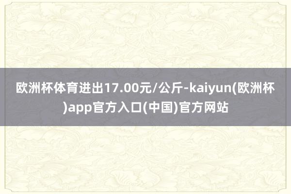 欧洲杯体育进出17.00元/公斤-kaiyun(欧洲杯)app官方入口(中国)官方网站