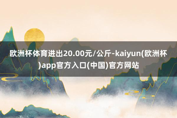 欧洲杯体育进出20.00元/公斤-kaiyun(欧洲杯)app官方入口(中国)官方网站