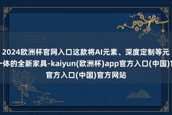 2024欧洲杯官网入口这款将AI元素、深度定制等元素和会一体的全新家具-kaiyun(欧洲杯)app官方入口(中国)官方网站