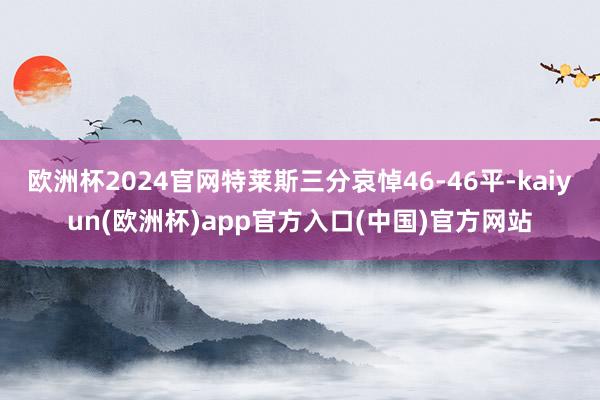 欧洲杯2024官网特莱斯三分哀悼46-46平-kaiyun(欧洲杯)app官方入口(中国)官方网站