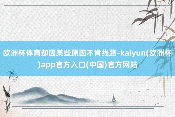 欧洲杯体育却因某些原因不肯线路-kaiyun(欧洲杯)app官方入口(中国)官方网站