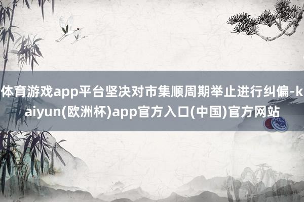 体育游戏app平台坚决对市集顺周期举止进行纠偏-kaiyun(欧洲杯)app官方入口(中国)官方网站